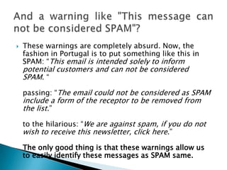    These warnings are completely absurd. Now, the
    fashion in Portugal is to put something like this in
    SPAM: “This email is intended solely to inform
    potential customers and can not be considered
    SPAM. “

    passing: “The email could not be considered as SPAM
    include a form of the receptor to be removed from
    the list.”

    to the hilarious: “We are against spam, if you do not
    wish to receive this newsletter, click here.”

    The only good thing is that these warnings allow us
    to easily identify these messages as SPAM same.
 