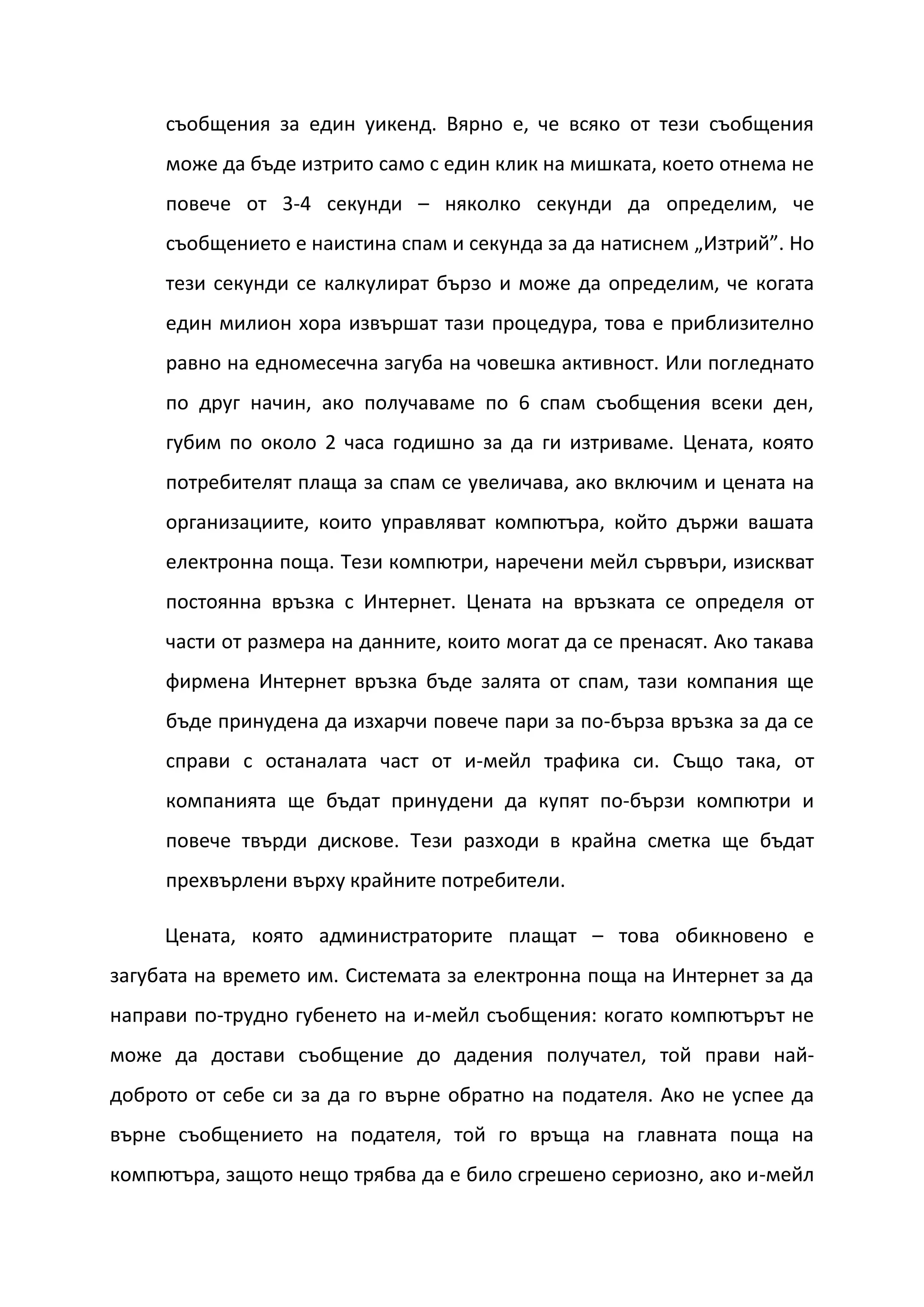 съобщения за един уикенд. Вярно е, че всяко от тези съобщения
     може да бъде изтрито само с един клик на мишката, което отнема не
     повече от 3-4 секунди – няколко секунди да определим, че
     съобщението е наистина спам и секунда за да натиснем „Изтрий”. Но
     тези секунди се калкулират бързо и може да определим, че когата
     един милион хора извършат тази процедура, това е приблизително
     равно на едномесечна загуба на човешка активност. Или погледнато
     по друг начин, ако получаваме по 6 спам съобщения всеки ден,
     губим по около 2 часа годишно за да ги изтриваме. Цената, която
     потребителят плаща за спам се увеличава, ако включим и цената на
     организациите, които управляват компютъра, който държи вашата
     електронна поща. Тези компютри, наречени мейл сървъри, изискват
     постоянна връзка с Интернет. Цената на връзката се определя от
     части от размера на данните, които могат да се пренасят. Ако такава
     фирмена Интернет връзка бъде залята от спам, тази компания ще
     бъде принудена да изхарчи повече пари за по-бърза връзка за да се
     справи с останалата част от и-мейл трафика си. Също така, от
     компанията ще бъдат принудени да купят по-бързи компютри и
     повече твърди дискове. Тези разходи в крайна сметка ще бъдат
     прехвърлени върху крайните потребители.

     Цената, която администраторите плащат – това обикновено е
загубата на времето им. Системата за електронна поща на Интернет за да
направи по-трудно губенето на и-мейл съобщения: когато компютърът не
може да достави съобщение до дадения получател, той прави най-
доброто от себе си за да го върне обратно на подателя. Ако не успее да
върне съобщението на подателя, той го връща на главната поща на
компютъра, защото нещо трябва да е било сгрешено сериозно, ако и-мейл
 