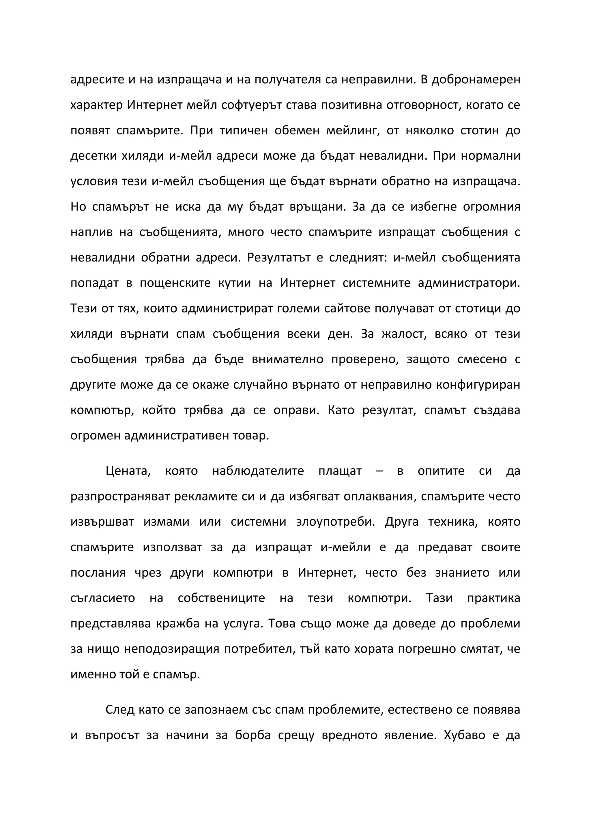 адресите и на изпращача и на получателя са неправилни. В добронамерен
характер Интернет мейл софтуерът става позитивна отговорност, когато се
появят спамърите. При типичен обемен мейлинг, от няколко стотин до
десетки хиляди и-мейл адреси може да бъдат невалидни. При нормални
условия тези и-мейл съобщения ще бъдат върнати обратно на изпращача.
Но спамърът не иска да му бъдат връщани. За да се избегне огромния
наплив на съобщенията, много често спамърите изпращат съобщения с
невалидни обратни адреси. Резултатът е следният: и-мейл съобщенията
попадат в пощенските кутии на Интернет системните администратори.
Тези от тях, които администрират големи сайтове получават от стотици до
хиляди върнати спам съобщения всеки ден. За жалост, всяко от тези
съобщения трябва да бъде внимателно проверено, защото смесено с
другите може да се окаже случайно върнато от неправилно конфигуриран
компютър, който трябва да се оправи. Като резултат, спамът създава
огромен административен товар.

     Цената,      която наблюдателите    плащат   –   в    опитите    си   да
разпространяват рекламите си и да избягват оплаквания, спамърите често
извършват измами или системни злоупотреби. Друга техника, която
спамърите използват за да изпращат и-мейли е да предават своите
послания чрез други компютри в Интернет, често без знанието или
съгласието   на    собствениците   на   тези   компютри.    Тази     практика
представлява кражба на услуга. Това също може да доведе до проблеми
за нищо неподозиращия потребител, тъй като хората погрешно смятат, че
именно той е спамър.

     След като се запознаем със спам проблемите, естествено се появява
и въпросът за начини за борба срещу вредното явление. Хубаво е да
 