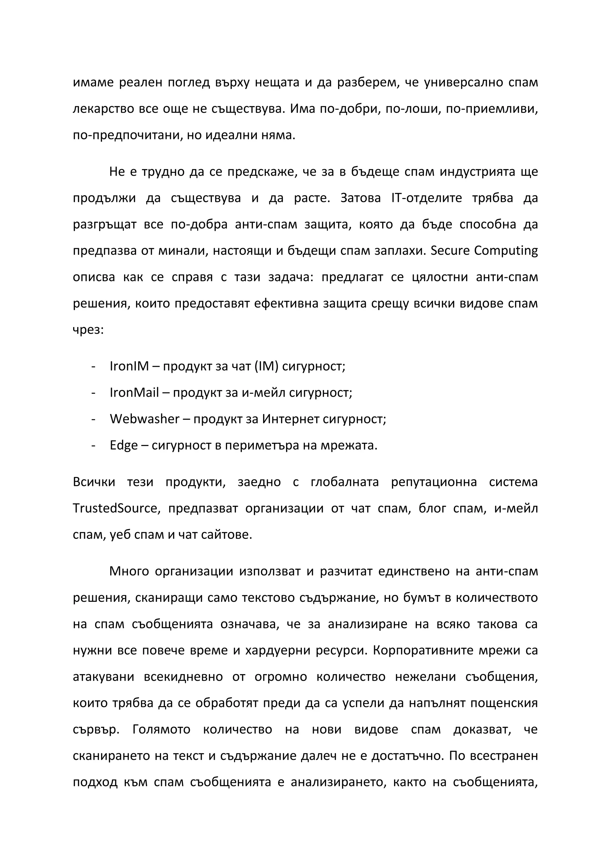 имаме реален поглед върху нещата и да разберем, че универсално спам
лекарство все още не съществува. Има по-добри, по-лоши, по-приемливи,
по-предпочитани, но идеални няма.

        Не е трудно да се предскаже, че за в бъдеще спам индустрията ще
продължи да съществува и да расте. Затова IT-отделите трябва да
разгръщат все по-добра анти-спам защита, която да бъде способна да
предпазва от минали, настоящи и бъдещи спам заплахи. Secure Computing
описва как се справя с тази задача: предлагат се цялостни анти-спам
решения, които предоставят ефективна защита срещу всички видове спам
чрез:

  - IronIM – продукт за чат (IM) сигурност;
  - IronMail – продукт за и-мейл сигурност;
  - Webwasher – продукт за Интернет сигурност;
  - Edge – сигурност в периметъра на мрежата.

Всички тези продукти, заедно с глобалната репутационна система
TrustedSource, предпазват организации от чат спам, блог спам, и-мейл
спам, уеб спам и чат сайтове.

        Много организации използват и разчитат единствено на анти-спам
решения, сканиращи само текстово съдържание, но бумът в количеството
на спам съобщенията означава, че за анализиране на всяко такова са
нужни все повече време и хардуерни ресурси. Корпоративните мрежи са
атакувани всекидневно от огромно количество нежелани съобщения,
които трябва да се обработят преди да са успели да напълнят пощенския
сървър. Голямото количество на нови видове спам доказват, че
сканирането на текст и съдържание далеч не е достатъчно. По всестранен
подход към спам съобщенията е анализирането, както на съобщенията,
 