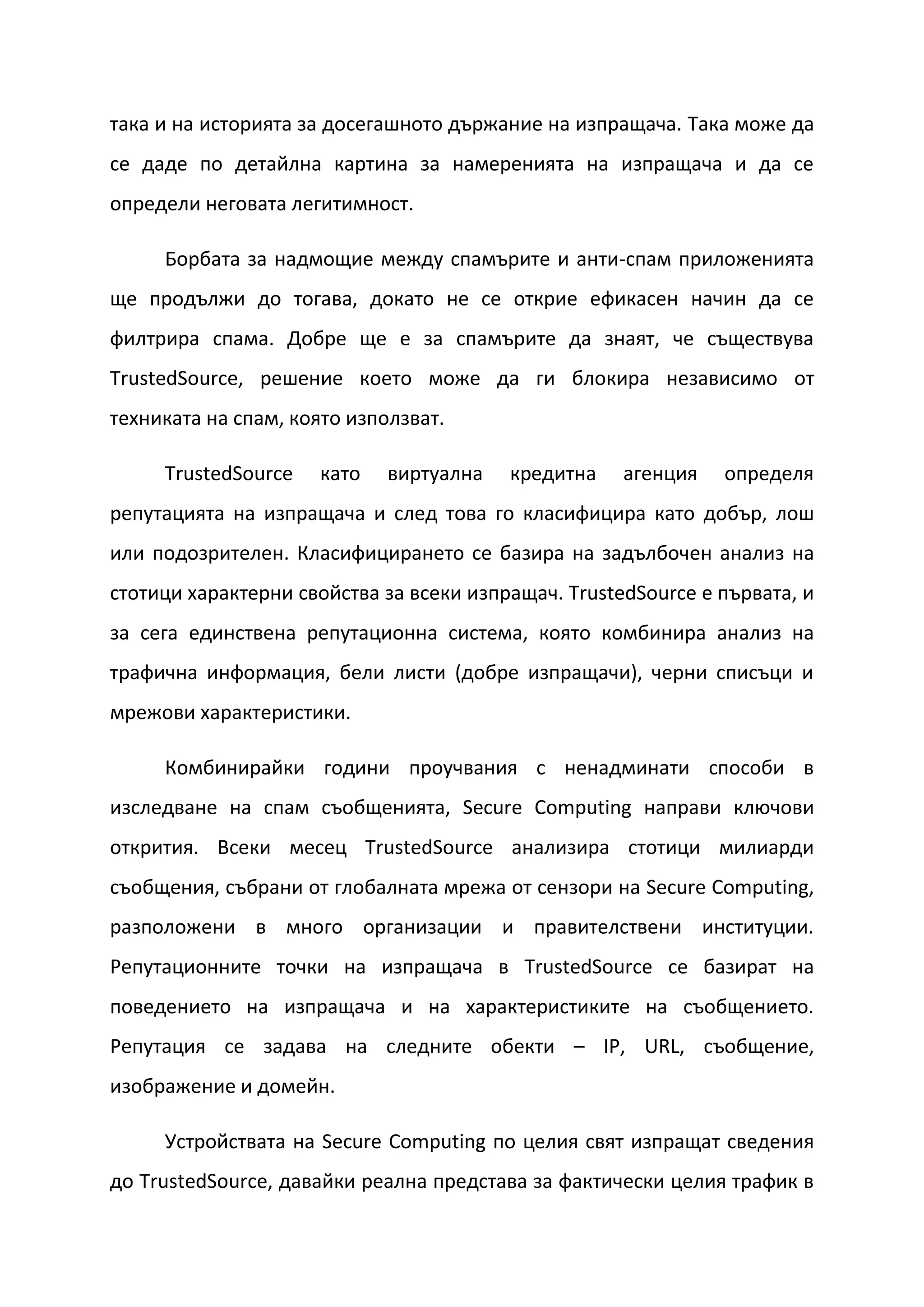 така и на историята за досегашното държание на изпращача. Така може да
се даде по детайлна картина за намеренията на изпращача и да се
определи неговата легитимност.

     Борбата за надмощие между спамърите и анти-спам приложенията
ще продължи до тогава, докато не се открие ефикасен начин да се
филтрира спама. Добре ще е за спамърите да знаят, че съществува
TrustedSource, решение което може да ги блокира независимо от
техниката на спам, която използват.

     TrustedSource   като    виртуална   кредитна    агенция   определя
репутацията на изпращача и след това го класифицира като добър, лош
или подозрителен. Класифицирането се базира на задълбочен анализ на
стотици характерни свойства за всеки изпращач. TrustedSource е първата, и
за сега единствена репутационна система, която комбинира анализ на
трафична информация, бели листи (добре изпращачи), черни списъци и
мрежови характеристики.

     Комбинирайки години проучвания с ненадминати способи в
изследване на спам съобщенията, Secure Computing направи ключови
открития. Всеки месец TrustedSource анализира стотици милиарди
съобщения, събрани от глобалната мрежа от сензори на Secure Computing,
разположени в много организации и правителствени институции.
Репутационните точки на изпращача в TrustedSource се базират на
поведението на изпращача и на характеристиките на съобщението.
Репутация се задава на следните обекти – IP, URL, съобщение,
изображение и домейн.

     Устройствата на Secure Computing по целия свят изпращат сведения
до TrustedSource, давайки реална представа за фактически целия трафик в
 