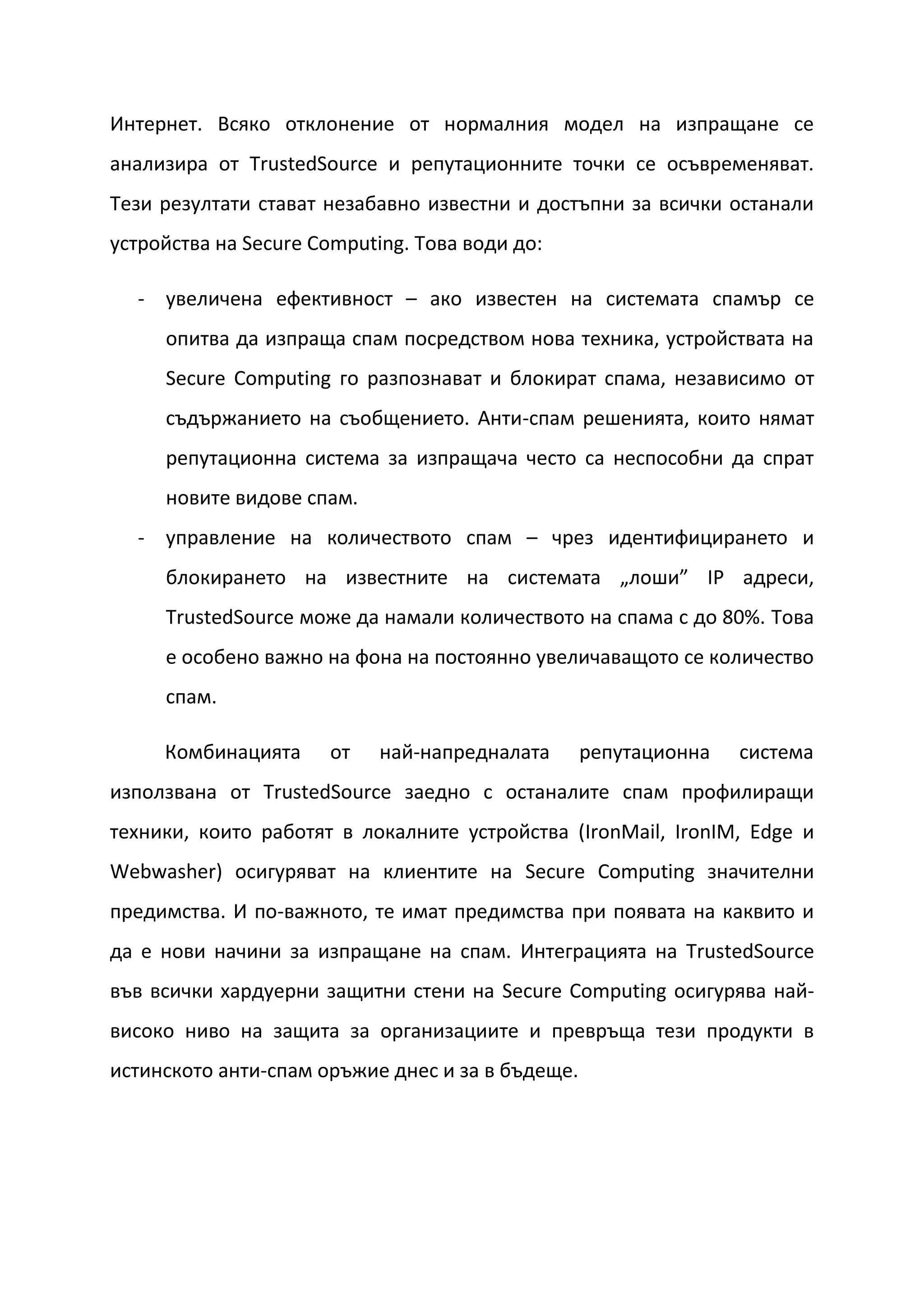 Интернет. Всяко отклонение от нормалния модел на изпращане се
анализира от TrustedSource и репутационните точки се осъвременяват.
Тези резултати стават незабавно известни и достъпни за всички останали
устройства на Secure Computing. Това води до:

  - увеличена ефективност – ако известен на системата спамър се
     опитва да изпраща спам посредством нова техника, устройствата на
     Secure Computing го разпознават и блокират спама, независимо от
     съдържанието на съобщението. Анти-спам решенията, които нямат
     репутационна система за изпращача често са неспособни да спрат
     новите видове спам.
  - управление на количеството спам – чрез идентифицирането и
     блокирането на известните на системата „лоши” IP адреси,
     TrustedSource може да намали количеството на спама с до 80%. Това
     е особено важно на фона на постоянно увеличаващото се количество
     спам.

     Комбинацията     от    най-напредналата      репутационна   система
използвана от TrustedSource заедно с останалите спам профилиращи
техники, които работят в локалните устройства (IronMail, IronIM, Edge и
Webwasher) осигуряват на клиентите на Secure Computing значителни
предимства. И по-важното, те имат предимства при появата на каквито и
да е нови начини за изпращане на спам. Интеграцията на TrustedSource
във всички хардуерни защитни стени на Secure Computing осигурява най-
високо ниво на защита за организациите и превръща тези продукти в
истинското анти-спам оръжие днес и за в бъдеще.
 