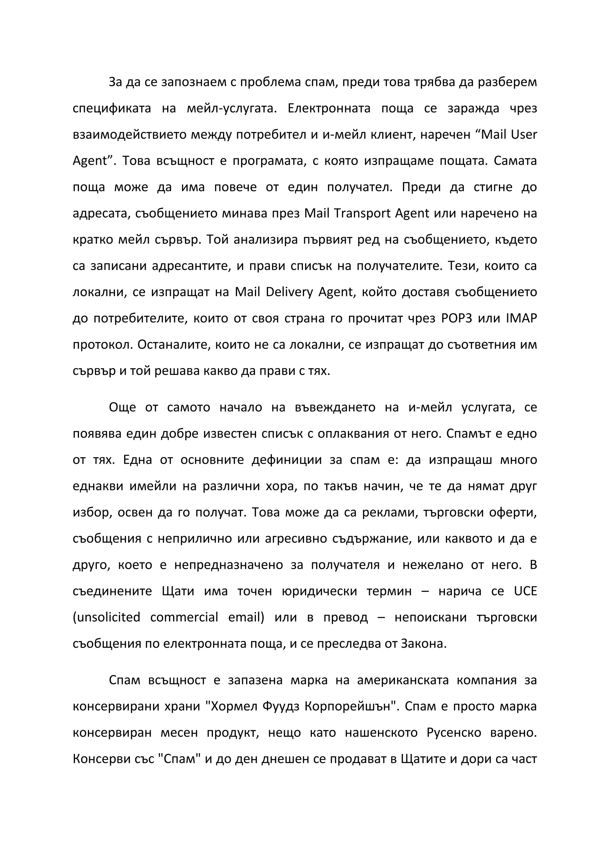 За да се запознаем с проблема спам, преди това трябва да разберем
спецификата на мейл-услугата. Електронната поща се заражда чрез
взаимодействието между потребител и и-мейл клиент, наречен “Mail User
Agent”. Това всъщност е програмата, с която изпращаме пощата. Самата
поща може да има повече от един получател. Преди да стигне до
адресата, съобщението минава през Mail Transport Agent или наречено на
кратко мейл сървър. Той анализира първият ред на съобщението, където
са записани адресантите, и прави списък на получателите. Тези, които са
локални, се изпращат на Mail Delivery Agent, който доставя съобщението
до потребителите, които от своя страна го прочитат чрез POP3 или IMAP
протокол. Останалите, които не са локални, се изпращат до съответния им
сървър и той решава какво да прави с тях.

     Още от самото начало на въвеждането на и-мейл услугата, се
появява един добре известен списък с оплаквания от него. Спамът е едно
от тях. Една от основните дефиниции за спам е: да изпращаш много
еднакви имейли на различни хора, по такъв начин, че те да нямат друг
избор, освен да го получат. Това може да са реклами, търговски оферти,
съобщения с неприлично или агресивно съдържание, или каквото и да е
друго, което е непредназначено за получателя и нежелано от него. В
съединените Щати има точен юридически термин – нарича се UCE
(unsolicited commercial email) или в превод – непоискани търговски
съобщения по електронната поща, и се преследва от Закона.

     Спам всъщност е запазена марка на американската компания за
консервирани храни "Хормел Фуудз Корпорейшън". Спам е просто марка
консервиран месен продукт, нещо като нашенското Русенско варено.
Консерви със "Спам" и до ден днешен се продават в Щатите и дори са част
 