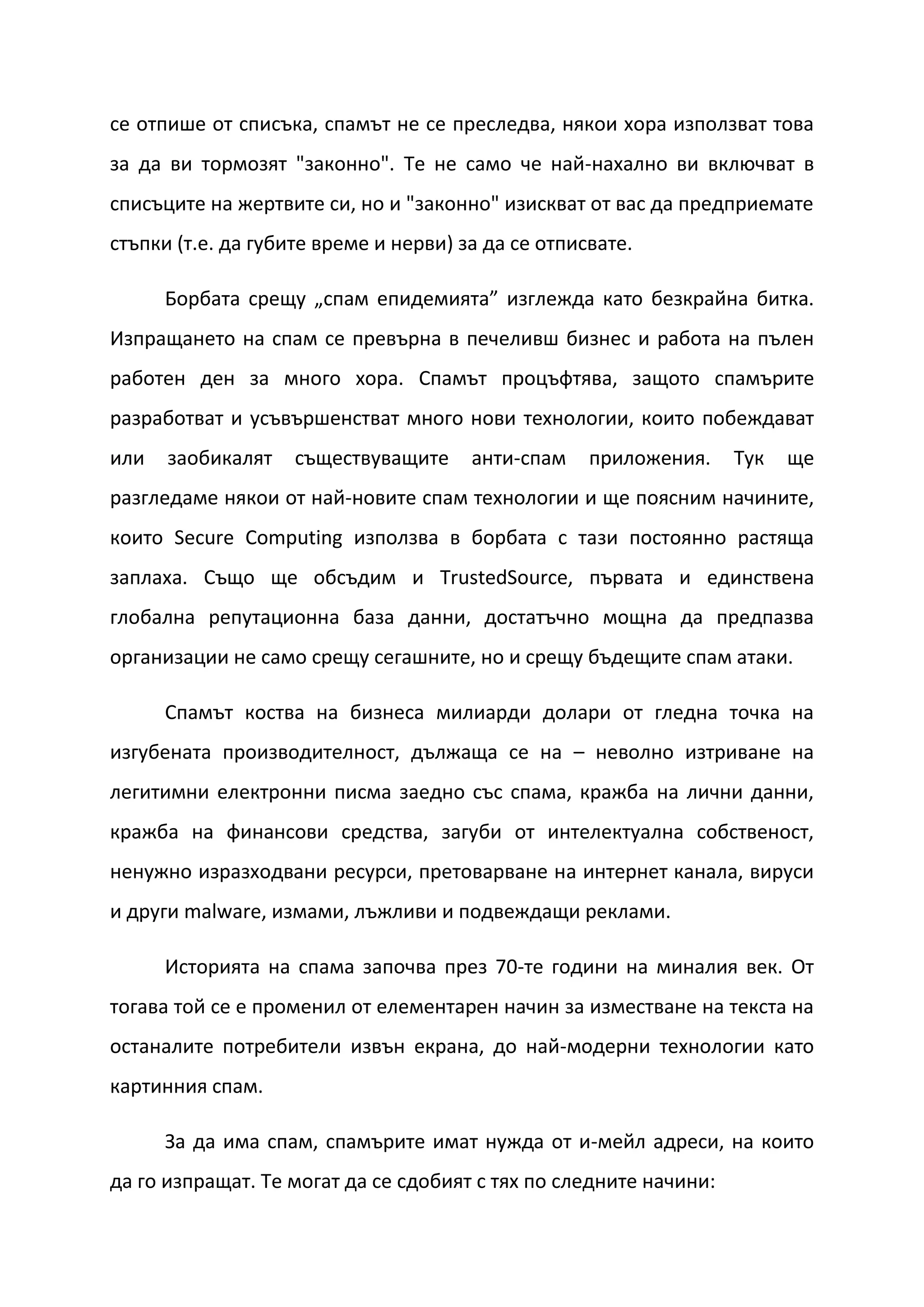 се отпише от списъка, спамът не се преследва, някои хора използват това
за да ви тормозят "законно". Те не само че най-нахално ви включват в
списъците на жертвите си, но и "законно" изискват от вас да предприемате
стъпки (т.е. да губите време и нерви) за да се отписвате.

      Борбата срещу „спам епидемията” изглежда като безкрайна битка.
Изпращането на спам се превърна в печеливш бизнес и работа на пълен
работен ден за много хора. Спамът процъфтява, защото спамърите
разработват и усъвършенстват много нови технологии, които побеждават
или   заобикалят    съществуващите     анти-спам    приложения.    Тук   ще
разгледаме някои от най-новите спам технологии и ще поясним начините,
които Secure Computing използва в борбата с тази постоянно растяща
заплаха. Също ще обсъдим и TrustedSource, първата и единствена
глобална репутационна база данни, достатъчно мощна да предпазва
организации не само срещу сегашните, но и срещу бъдещите спам атаки.

      Спамът коства на бизнеса милиарди долари от гледна точка на
изгубената производителност, дължаща се на – неволно изтриване на
легитимни електронни писма заедно със спама, кражба на лични данни,
кражба на финансови средства, загуби от интелектуална собственост,
ненужно изразходвани ресурси, претоварване на интернет канала, вируси
и други malware, измами, лъжливи и подвеждащи реклами.

      Историята на спама започва през 70-те години на миналия век. От
тогава той се е променил от елементарен начин за изместване на текста на
останалите потребители извън екрана, до най-модерни технологии като
картинния спам.

      За да има спам, спамърите имат нужда от и-мейл адреси, на които
да го изпращат. Те могат да се сдобият с тях по следните начини:
 