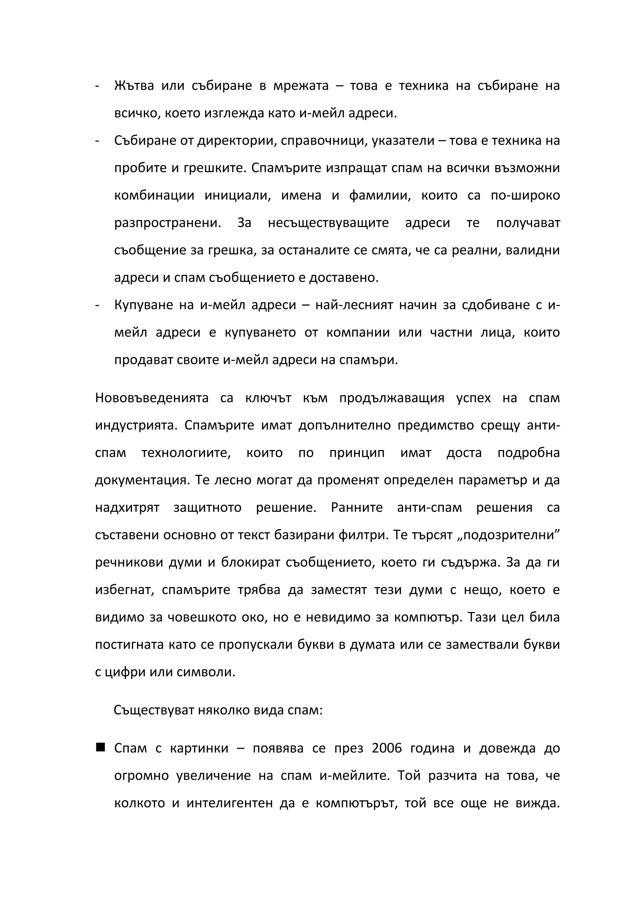 - Жътва или събиране в мрежата – това е техника на събиране на
  всичко, което изглежда като и-мейл адреси.
- Събиране от директории, справочници, указатели – това е техника на
  пробите и грешките. Спамърите изпращат спам на всички възможни
  комбинации инициали, имена и фамилии, които са по-широко
  разпространени.      За   несъществуващите   адреси   те    получават
  съобщение за грешка, за останалите се смята, че са реални, валидни
  адреси и спам съобщението е доставено.
- Купуване на и-мейл адреси – най-лесният начин за сдобиване с и-
  мейл адреси е купуването от компании или частни лица, които
  продават своите и-мейл адреси на спамъри.

Нововъведенията са ключът към продължаващия успех на спам
индустрията. Спамърите имат допълнително предимство срещу анти-
спам   технологиите,    които   по   принцип   имат   доста   подробна
документация. Те лесно могат да променят определен параметър и да
надхитрят защитното решение. Ранните анти-спам решения са
съставени основно от текст базирани филтри. Те търсят „подозрителни”
речникови думи и блокират съобщението, което ги съдържа. За да ги
избегнат, спамърите трябва да заместят тези думи с нещо, което е
видимо за човешкото око, но е невидимо за компютър. Тази цел била
постигната като се пропускали букви в думата или се замествали букви
с цифри или символи.

  Съществуват няколко вида спам:

 Спам с картинки – появява се през 2006 година и довежда до
  огромно увеличение на спам и-мейлите. Той разчита на това, че
  колкото и интелигентен да е компютърът, той все още не вижда.
 