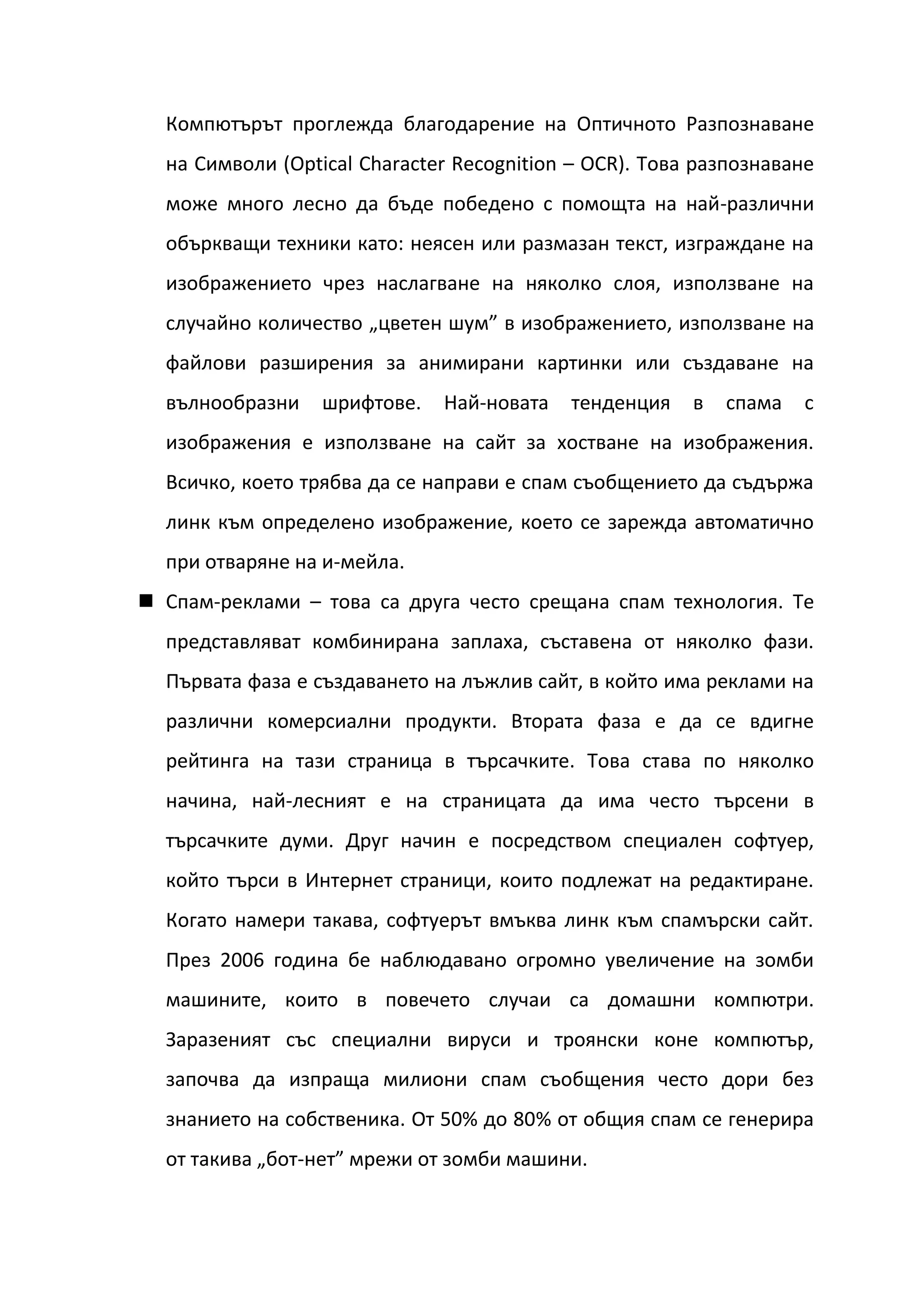 Компютърът проглежда благодарение на Оптичното Разпознаване
  на Символи (Optical Character Recognition – OCR). Това разпознаване
  може много лесно да бъде победено с помощта на най-различни
  объркващи техники като: неясен или размазан текст, изграждане на
  изображението чрез наслагване на няколко слоя, използване на
  случайно количество „цветен шум” в изображението, използване на
  файлови разширения за анимирани картинки или създаване на
  вълнообразни    шрифтове.   Най-новата   тенденция    в   спама   с
  изображения е използване на сайт за хостване на изображения.
  Всичко, което трябва да се направи е спам съобщението да съдържа
  линк към определено изображение, което се зарежда автоматично
  при отваряне на и-мейла.
 Спам-реклами – това са друга често срещана спам технология. Те
  представляват комбинирана заплаха, съставена от няколко фази.
  Първата фаза е създаването на лъжлив сайт, в който има реклами на
  различни комерсиални продукти. Втората фаза е да се вдигне
  рейтинга на тази страница в търсачките. Това става по няколко
  начина, най-лесният е на страницата да има често търсени в
  търсачките думи. Друг начин е посредством специален софтуер,
  който търси в Интернет страници, които подлежат на редактиране.
  Когато намери такава, софтуерът вмъква линк към спамърски сайт.
  През 2006 година бе наблюдавано огромно увеличение на зомби
  машините, които в повечето случаи са домашни компютри.
  Заразеният със специални вируси и троянски коне компютър,
  започва да изпраща милиони спам съобщения често дори без
  знанието на собственика. От 50% до 80% от общия спам се генерира
  от такива „бот-нет” мрежи от зомби машини.
 