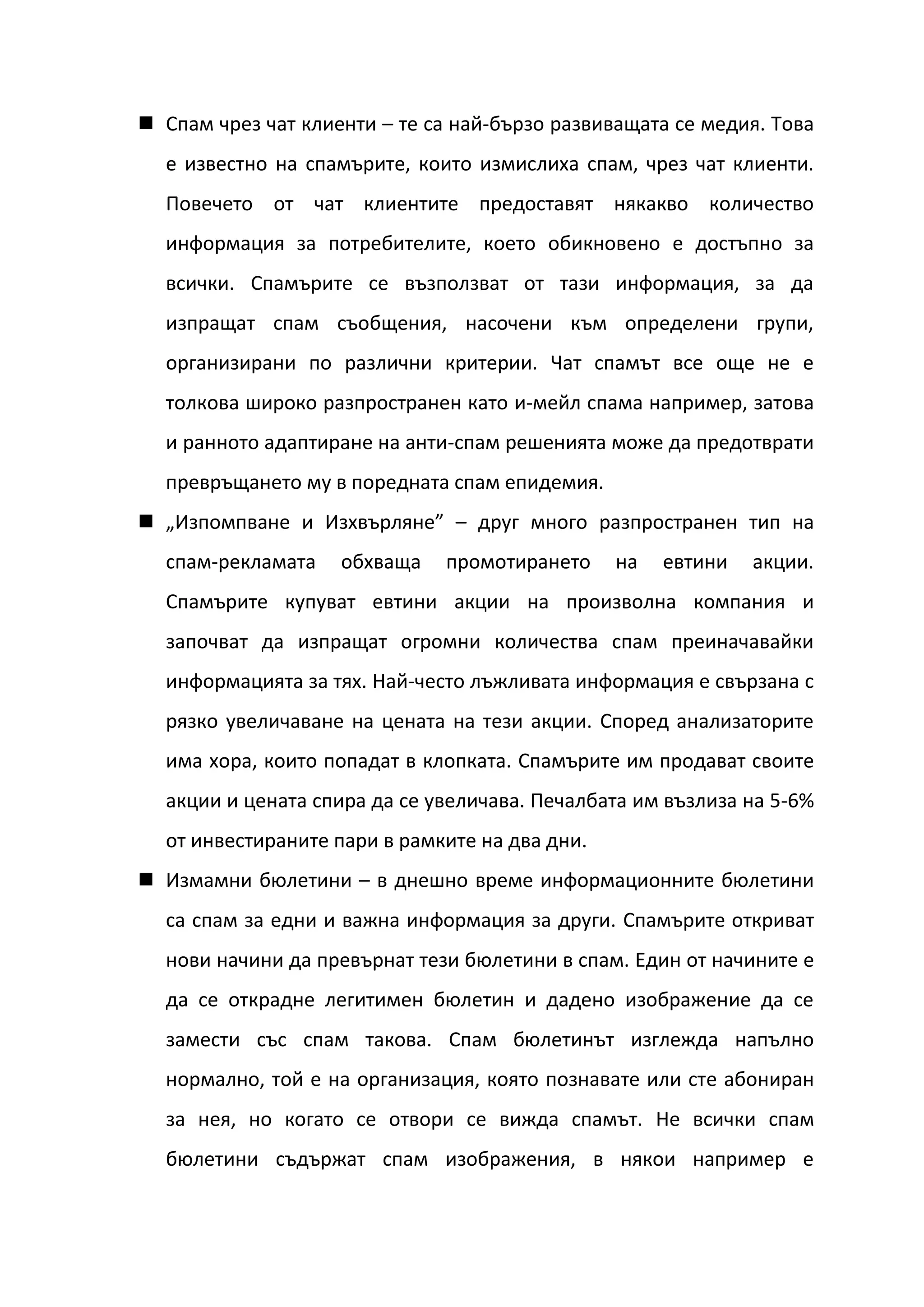 Спам чрез чат клиенти – те са най-бързо развиващата се медия. Това
  е известно на спамърите, които измислиха спам, чрез чат клиенти.
  Повечето от чат клиентите предоставят някакво количество
  информация за потребителите, което обикновено е достъпно за
  всички. Спамърите се възползват от тази информация, за да
  изпращат спам съобщения, насочени към определени групи,
  организирани по различни критерии. Чат спамът все още не е
  толкова широко разпространен като и-мейл спама например, затова
  и ранното адаптиране на анти-спам решенията може да предотврати
  превръщането му в поредната спам епидемия.
 „Изпомпване и Изхвърляне” – друг много разпространен тип на
  спам-рекламата    обхваща   промотирането     на   евтини   акции.
  Спамърите купуват евтини акции на произволна компания и
  започват да изпращат огромни количества спам преиначавайки
  информацията за тях. Най-често лъжливата информация е свързана с
  рязко увеличаване на цената на тези акции. Според анализаторите
  има хора, които попадат в клопката. Спамърите им продават своите
  акции и цената спира да се увеличава. Печалбата им възлиза на 5-6%
  от инвестираните пари в рамките на два дни.
 Измамни бюлетини – в днешно време информационните бюлетини
  са спам за едни и важна информация за други. Спамърите откриват
  нови начини да превърнат тези бюлетини в спам. Един от начините е
  да се открадне легитимен бюлетин и дадено изображение да се
  замести със спам такова. Спам бюлетинът изглежда напълно
  нормално, той е на организация, която познавате или сте абониран
  за нея, но когато се отвори се вижда спамът. Не всички спам
  бюлетини съдържат спам изображения, в някои например е
 