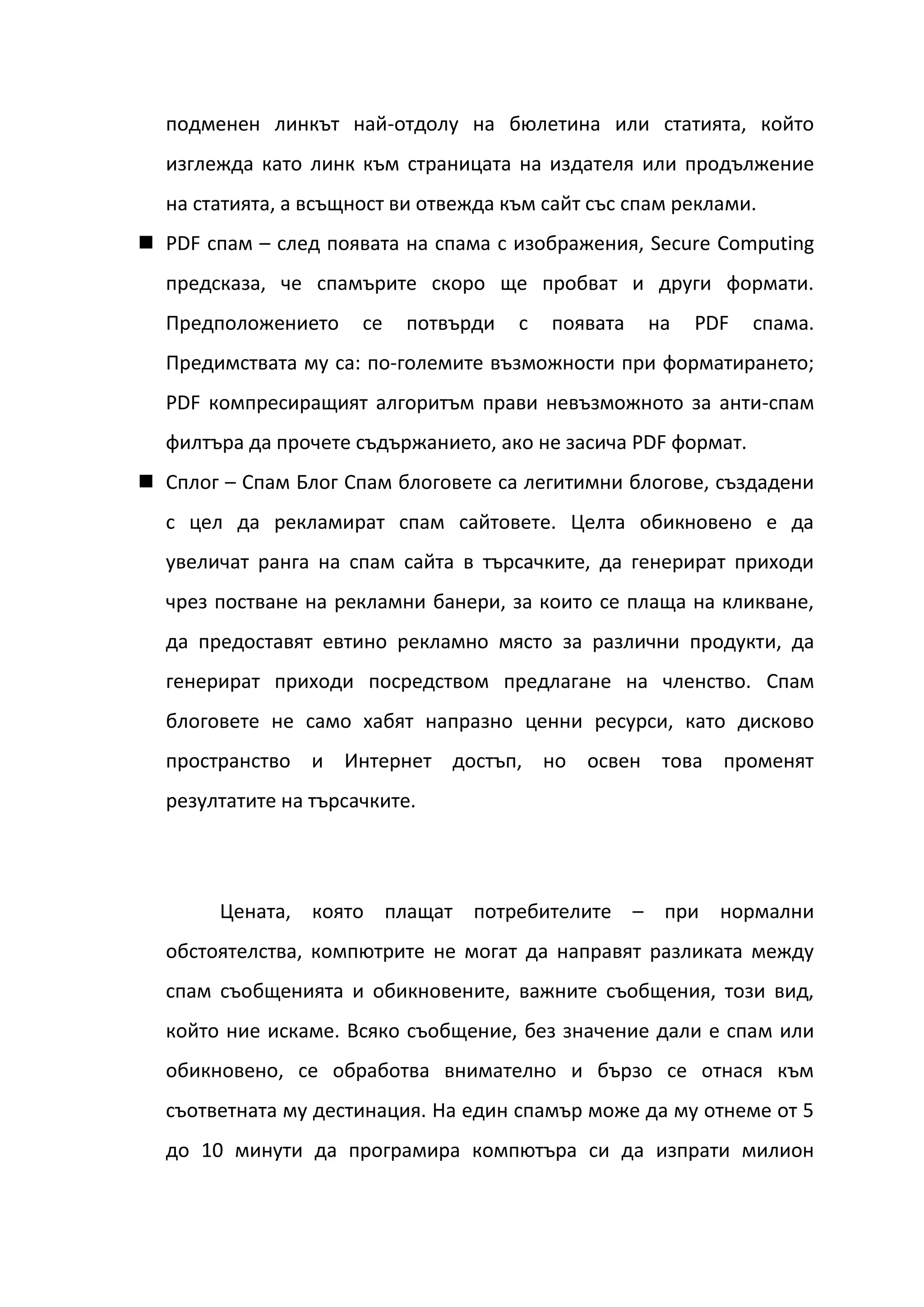 подменен линкът най-отдолу на бюлетина или статията, който
  изглежда като линк към страницата на издателя или продължение
  на статията, а всъщност ви отвежда към сайт със спам реклами.
 PDF спам – след появата на спама с изображения, Secure Computing
  предсказа, че спамърите скоро ще пробват и други формати.
  Предположението     се   потвърди   с   появата   на   PDF   спама.
  Предимствата му са: по-големите възможности при форматирането;
  PDF компресиращият алгоритъм прави невъзможното за анти-спам
  филтъра да прочете съдържанието, ако не засича PDF формат.
 Сплог – Спам Блог Спам блоговете са легитимни блогове, създадени
  с цел да рекламират спам сайтовете. Целта обикновено е да
  увеличат ранга на спам сайта в търсачките, да генерират приходи
  чрез постване на рекламни банери, за които се плаща на кликване,
  да предоставят евтино рекламно място за различни продукти, да
  генерират приходи посредством предлагане на членство. Спам
  блоговете не само хабят напразно ценни ресурси, като дисково
  пространство и Интернет достъп, но освен това променят
  резултатите на търсачките.




       Цената, която плащат потребителите – при нормални
  обстоятелства, компютрите не могат да направят разликата между
  спам съобщенията и обикновените, важните съобщения, този вид,
  който ние искаме. Всяко съобщение, без значение дали е спам или
  обикновено, се обработва внимателно и бързо се отнася към
  съответната му дестинация. На един спамър може да му отнеме от 5
  до 10 минути да програмира компютъра си да изпрати милион
 