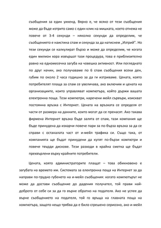 съобщения за един уикенд. Вярно е, че всяко от тези съобщения
     може да бъде изтрито само с един клик на мишката, което отнема не
     повече от 3-4 секунди – няколко секунди да определим, че
     съобщението е наистина спам и секунда за да натиснем „Изтрий”. Но
     тези секунди се калкулират бързо и може да определим, че когата
     един милион хора извършат тази процедура, това е приблизително
     равно на едномесечна загуба на човешка активност. Или погледнато
     по друг начин, ако получаваме по 6 спам съобщения всеки ден,
     губим по около 2 часа годишно за да ги изтриваме. Цената, която
     потребителят плаща за спам се увеличава, ако включим и цената на
     организациите, които управляват компютъра, който държи вашата
     електронна поща. Тези компютри, наречени мейл сървъри, изискват
     постоянна връзка с Интернет. Цената на връзката се определя от
     части от размера на данните, които могат да се пренасят. Ако такава
     фирмена Интернет връзка бъде залята от спам, тази компания ще
     бъде принудена да изхарчи повече пари за по-бърза връзка за да се
     справи с останалата част от и-мейл трафика си. Също така, от
     компанията ще бъдат принудени да купят по-бързи компютри и
     повече твърди дискове. Тези разходи в крайна сметка ще бъдат
     прехвърлени върху крайните потребители.

     Цената, която администраторите плащат – това обикновено е
загубата на времето им. Системата за електронна поща на Интернет за да
направи по-трудно губенето на и-мейл съобщения: когато компютърът не
може да достави съобщение до дадения получател, той прави най-
доброто от себе си за да го върне обратно на подателя. Ако не успее да
върне съобщението на подателя, той го връща на главната поща на
компютъра, защото нещо трябва да е било сгрешено сериозно, ако и-мейл
 