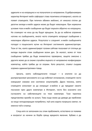 адресите и на изпращача и на получателя са неправилни. В добронамерен
характер Интернет мейл софтуерът става позитивна отговорност, когато се
появят спамърите. При типичен обемен мейлинг, от няколко стотин до
десетки хиляди и-мейл адреси може да бъдат невалидни. При нормални
условия тези и-мейл съобщения ще бъдат върнати обратно на изпращача.
Но спамърът не иска да му бъдат връщани. За да се избегне огромния
наплив на съобщенията, много често спамърите изпращат съобщения с
невалидни обратни адреси. Резултатът е следният: и-мейл съобщенията
попадат в пощенските кутии на Интернет системните администратори.
Тези от тях, които администрират големи сайтове получават от стотици до
хиляди върнати спам съобщения всеки ден. За жалост, всяко от тези
съобщения трябва да бъде внимателно проверено, защото смесено с
другите може да се окаже случайно върнато от неправилно конфигуриран
компютър, който трябва да се оправи. Като резултат, спамът създава
огромен административен товар.

     Цената,      която наблюдателите    плащат   –   в    опитите    си   да
разпространяват рекламите си и да избягват оплаквания, спамърите често
извършват измами или системни злоупотреби. Друга техника, която
спамърите използват за да изпращат и-мейли е да предават своите
послания чрез други компютри в Интернет, често без знанието или
съгласието   на    собствениците   на   тези   компютри.    Тази     практика
представлява кражба на услуга. Това също може да доведе до проблеми
за нищо неподозиращия потребител, тъй като хората погрешно смятат, че
именно той е спамър.

     След като се запознаем със спам проблемите, естествено се появява
и въпросът за начини за борба срещу вредното явление. Хубаво е да
 