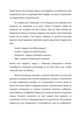 имаме реален поглед върху нещата и да разберем, че универсално спам
лекарство все още не съществува. Има по-добри, по-лоши, по-приемливи,
по-предпочитани, но идеални няма.

        Не е трудно да се предскаже, че за в бъдеще спам индустрията ще
продължи да съществува и да расте. Затова IT-отделите трябва да
разгръщат все по-добра анти-спам защита, която да бъде способна да
предпазва от минали, настоящи и бъдещи спам заплахи. Secure Computing
описва как се справя с тази задача: предлагат се цялостни анти-спам
решения, които предоставят ефективна защита срещу всички видове спам
чрез:

  - IronIM – продукт за чат (IM) сигурност;
  - IronMail – продукт за и-мейл сигурност;
  - Webwasher – продукт за Интернет сигурност;
  - Edge – сигурност в периметъра на мрежата.

Всички тези продукти, заедно с глобалната репутационна система
TrustedSource, предпазват организации от чат спам, блог спам, и-мейл
спам, уеб спам и чат сайтове.

        Много организации използват и разчитат единствено на анти-спам
решения, сканиращи само текстово съдържание, но бумът в количеството
на спам съобщенията означава, че за анализиране на всяко такова са
нужни все повече време и хардуерни ресурси. Корпоративните мрежи са
атакувани всекидневно от огромно количество нежелани съобщения,
които трябва да се обработят преди да са успели да напълнят пощенския
сървър. Голямото количество на нови видове спам доказват, че
сканирането на текст и съдържание далеч не е достатъчно. По всестранен
подход към спам съобщенията е анализирането, както на съобщенията,
 