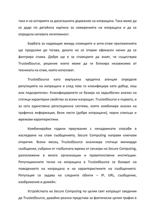 така и на историята за досегашното държание на изпращача. Така може да
се даде по детайлна картина за намеренията на изпращача и да се
определи неговата легитимност.

     Борбата за надмощие между спамърите и анти-спам приложенията
ще продължи до тогава, докато не се открие ефикасен начин да се
филтрира спама. Добре ще е за спамърите да знаят, че съществува
TrustedSource, решение което може да ги блокира независимо от
техниката на спам, която използват.

     TrustedSource   като    виртуална   кредитна    агенция   определя
репутацията на изпращача и след това го класифицира като добър, лош
или подозрителен. Класифицирането се базира на задълбочен анализ на
стотици характерни свойства за всеки изпращач. TrustedSource е първата, и
за сега единствена репутационна система, която комбинира анализ на
трафична информация, бели листи (добре изпращачи), черни списъци и
мрежови характеристики.

     Комбинирайки години проучвания с ненадминати способи в
изследване на спам съобщенията, Secure Computing направи ключови
открития. Всеки месец TrustedSource анализира стотици милиарди
съобщения, събрани от глобалната мрежа от сензори на Secure Computing,
разположени в много организации и правителствени институции.
Репутационните точки на изпращача в TrustedSource се базират на
поведението на изпращача и на характеристиките на съобщението.
Репутация се задава на следните обекти – IP, URL, съобщение,
изображение и домейн.

     Устройствата на Secure Computing по целия свят изпращат сведения
до TrustedSource, давайки реална представа за фактически целия трафик в
 