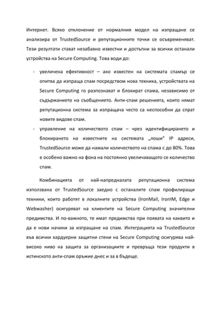 Интернет. Всяко отклонение от нормалния модел на изпращане се
анализира от TrustedSource и репутационните точки се осъвременяват.
Тези резултати стават незабавно известни и достъпни за всички останали
устройства на Secure Computing. Това води до:

  - увеличена ефективност – ако известен на системата спамър се
     опитва да изпраща спам посредством нова техника, устройствата на
     Secure Computing го разпознават и блокират спама, независимо от
     съдържанието на съобщението. Анти-спам решенията, които нямат
     репутационна система за изпращача често са неспособни да спрат
     новите видове спам.
  - управление на количеството спам – чрез идентифицирането и
     блокирането на известните на системата „лоши” IP адреси,
     TrustedSource може да намали количеството на спама с до 80%. Това
     е особено важно на фона на постоянно увеличаващото се количество
     спам.

     Комбинацията     от    най-напредналата      репутационна   система
използвана от TrustedSource заедно с останалите спам профилиращи
техники, които работят в локалните устройства (IronMail, IronIM, Edge и
Webwasher) осигуряват на клиентите на Secure Computing значителни
предимства. И по-важното, те имат предимства при появата на каквито и
да е нови начини за изпращане на спам. Интеграцията на TrustedSource
във всички хардуерни защитни стени на Secure Computing осигурява най-
високо ниво на защита за организациите и превръща тези продукти в
истинското анти-спам оръжие днес и за в бъдеще.
 