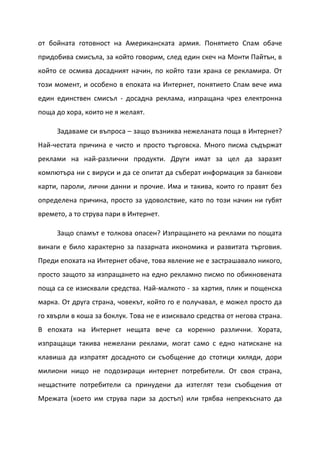 от бойната готовност на Американската армия. Понятието Спам обаче
придобива смисъла, за който говорим, след един скеч на Монти Пайтън, в
който се осмива досадният начин, по който тази храна се рекламира. От
този момент, и особено в епохата на Интернет, понятието Спам вече има
един единствен смисъл - досадна реклама, изпращана чрез електронна
поща до хора, които не я желаят.

     Задаваме си въпроса – защо възниква нежеланата поща в Интернет?
Най-честата причина е чисто и просто търговска. Много писма съдържат
реклами на най-различни продукти. Други имат за цел да заразят
компютъра ни с вируси и да се опитат да съберат информация за банкови
карти, пароли, лични данни и прочие. Има и такива, които го правят без
определена причина, просто за удоволствие, като по този начин ни губят
времето, а то струва пари в Интернет.

     Защо спамът е толкова опасен? Изпращането на реклами по пощата
винаги е било характерно за пазарната икономика и развитата търговия.
Преди епохата на Интернет обаче, това явление не е застрашавало никого,
просто защото за изпращането на едно рекламно писмо по обикновената
поща са се изисквали средства. Най-малкото - за хартия, плик и пощенска
марка. От друга страна, човекът, който го е получавал, е можел просто да
го хвърли в коша за боклук. Това не е изисквало средства от негова страна.
В епохата на Интернет нещата вече са коренно различни. Хората,
изпращащи такива нежелани реклами, могат само с едно натискане на
клавиша да изпратят досадното си съобщение до стотици хиляди, дори
милиони нищо не подозиращи интернет потребители. От своя страна,
нещастните потребители са принудени да изтеглят тези съобщения от
Мрежата (което им струва пари за достъп) или трябва непрекъснато да
 