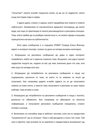 "почистват" своите онлайн пощенски кутии, за да не се задръстят, което
също им струва пари и нерви.

     С други думи, спамът е зараза, която придобива все повече и повече
публичност. Независимо от изключително вредните последици, до които
води, все още се практикува от много рекламодатели и рекламни агенции.
Това, което трябва да се разбере съвсем ясно е, че спамът вреди и внушава
отрицателни нагласи на публичността.

     Кога едно съобщение е и съдържа СПАМ? Според Елена Фокнър,
юрист и интернет експерт, спамът се дели на четири основни категории:

1. Изпращане на рекламно съобщение до дори и един интернет
потребител, който не е изрично пожелал това. Всъщност, ако една глупост
задръства пощата ви, надали за вас ще има значение дали сте сам, или
има още сто хиляди като вас.

2. Изпращане до потребители на рекламни съобщения и поща със
съдържание, различно от това, за което те са заявили че искат да
получават. Ако например дадете и-мейл адреса си за да получавате
новини за нови книги, а вместо това получавате и реклами за нови порно
сайтове, това отново е спам.

3. Изпращане до потребители на рекламни съобщения и поща с честота,
различна от обявената. Ако например се абонирате за месечна
информация, а получавате рекламни съобщения ежедневно, спамът
отново е налице.

4. Включване на случайни хора в мейлинг листове, като им се предоставя
"възможността" да се отпишат. Това е най-досадния и нагъл тип спам. Тъй
като в Щатите, при условие че на жертвата е предоставена възможност да
 