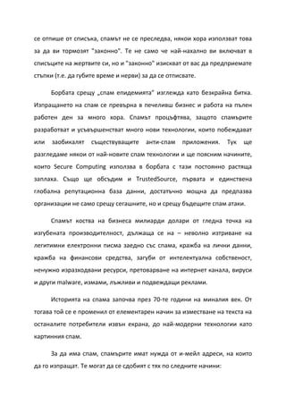 се отпише от списъка, спамът не се преследва, някои хора използват това
за да ви тормозят "законно". Те не само че най-нахално ви включват в
списъците на жертвите си, но и "законно" изискват от вас да предприемате
стъпки (т.е. да губите време и нерви) за да се отписвате.

      Борбата срещу „спам епидемията” изглежда като безкрайна битка.
Изпращането на спам се превърна в печеливш бизнес и работа на пълен
работен ден за много хора. Спамът процъфтява, защото спамърите
разработват и усъвършенстват много нови технологии, които побеждават
или   заобикалят    съществуващите     анти-спам    приложения.    Тук   ще
разгледаме някои от най-новите спам технологии и ще поясним начините,
които Secure Computing използва в борбата с тази постоянно растяща
заплаха. Също ще обсъдим и TrustedSource, първата и единствена
глобална репутационна база данни, достатъчно мощна да предпазва
организации не само срещу сегашните, но и срещу бъдещите спам атаки.

      Спамът коства на бизнеса милиарди долари от гледна точка на
изгубената производителност, дължаща се на – неволно изтриване на
легитимни електронни писма заедно със спама, кражба на лични данни,
кражба на финансови средства, загуби от интелектуална собственост,
ненужно изразходвани ресурси, претоварване на интернет канала, вируси
и други malware, измами, лъжливи и подвеждащи реклами.

      Историята на спама започва през 70-те години на миналия век. От
тогава той се е променил от елементарен начин за изместване на текста на
останалите потребители извън екрана, до най-модерни технологии като
картинния спам.

      За да има спам, спамърите имат нужда от и-мейл адреси, на които
да го изпращат. Те могат да се сдобият с тях по следните начини:
 
