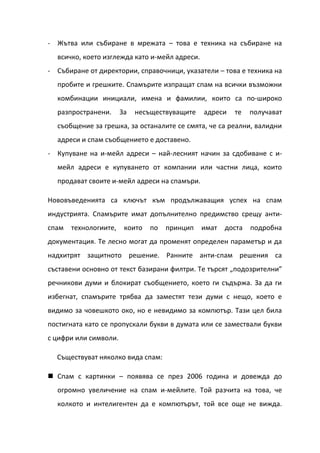 - Жътва или събиране в мрежата – това е техника на събиране на
  всичко, което изглежда като и-мейл адреси.
- Събиране от директории, справочници, указатели – това е техника на
  пробите и грешките. Спамърите изпращат спам на всички възможни
  комбинации инициали, имена и фамилии, които са по-широко
  разпространени.      За   несъществуващите   адреси   те    получават
  съобщение за грешка, за останалите се смята, че са реални, валидни
  адреси и спам съобщението е доставено.
- Купуване на и-мейл адреси – най-лесният начин за сдобиване с и-
  мейл адреси е купуването от компании или частни лица, които
  продават своите и-мейл адреси на спамъри.

Нововъведенията са ключът към продължаващия успех на спам
индустрията. Спамърите имат допълнително предимство срещу анти-
спам   технологиите,    които   по   принцип   имат   доста   подробна
документация. Те лесно могат да променят определен параметър и да
надхитрят защитното решение. Ранните анти-спам решения са
съставени основно от текст базирани филтри. Те търсят „подозрителни”
речникови думи и блокират съобщението, което ги съдържа. За да ги
избегнат, спамърите трябва да заместят тези думи с нещо, което е
видимо за човешкото око, но е невидимо за компютър. Тази цел била
постигната като се пропускали букви в думата или се замествали букви
с цифри или символи.

  Съществуват няколко вида спам:

 Спам с картинки – появява се през 2006 година и довежда до
  огромно увеличение на спам и-мейлите. Той разчита на това, че
  колкото и интелигентен да е компютърът, той все още не вижда.
 