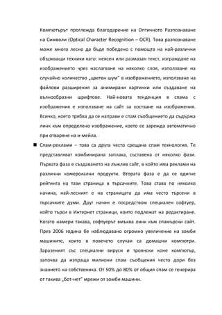 Компютърът проглежда благодарение на Оптичното Разпознаване
  на Символи (Optical Character Recognition – OCR). Това разпознаване
  може много лесно да бъде победено с помощта на най-различни
  объркващи техники като: неясен или размазан текст, изграждане на
  изображението чрез наслагване на няколко слоя, използване на
  случайно количество „цветен шум” в изображението, използване на
  файлови разширения за анимирани картинки или създаване на
  вълнообразни    шрифтове.   Най-новата   тенденция    в   спама   с
  изображения е използване на сайт за хостване на изображения.
  Всичко, което трябва да се направи е спам съобщението да съдържа
  линк към определено изображение, което се зарежда автоматично
  при отваряне на и-мейла.
 Спам-реклами – това са друга често срещана спам технология. Те
  представляват комбинирана заплаха, съставена от няколко фази.
  Първата фаза е създаването на лъжлив сайт, в който има реклами на
  различни комерсиални продукти. Втората фаза е да се вдигне
  рейтинга на тази страница в търсачките. Това става по няколко
  начина, най-лесният е на страницата да има често търсени в
  търсачките думи. Друг начин е посредством специален софтуер,
  който търси в Интернет страници, които подлежат на редактиране.
  Когато намери такава, софтуерът вмъква линк към спамърски сайт.
  През 2006 година бе наблюдавано огромно увеличение на зомби
  машините, които в повечето случаи са домашни компютри.
  Заразеният със специални вируси и троянски коне компютър,
  започва да изпраща милиони спам съобщения често дори без
  знанието на собственика. От 50% до 80% от общия спам се генерира
  от такива „бот-нет” мрежи от зомби машини.
 