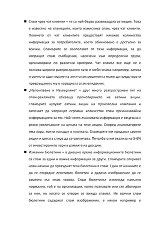  Спам чрез чат клиенти – те са най-бързо развиващата се медия. Това
  е известно на спамърите, които измислиха спам, чрез чат клиенти.
  Повечето от чат клиентите предоставят някакво количество
  информация за потребителите, което обикновено е достъпно за
  всички. Спамърите се възползват от тази информация, за да
  изпращат спам съобщения, насочени към определени групи,
  организирани по различни критерии. Чат спамът все още не е
  толкова широко разпространен като и-мейл спама например, затова
  и ранното адаптиране на анти-спам решенията може да предотврати
  превръщането му в поредната спам епидемия.
 „Изпомпване и Изхвърляне” – друг много разпространен тип на
  спам-рекламата    обхваща   промотирането     на   евтини   акции.
  Спамърите купуват евтини акции на произволна компания и
  започват да изпращат огромни количества спам преиначавайки
  информацията за тях. Най-често лъжливата информация е свързана с
  рязко увеличаване на цената на тези акции. Според анализаторите
  има хора, които попадат в клопката. Спамърите им продават своите
  акции и цената спира да се увеличава. Печалбата им възлиза на 5-6%
  от инвестираните пари в рамките на два дни.
 Измамни бюлетини – в днешно време информационните бюлетини
  са спам за едни и важна информация за други. Спамърите откриват
  нови начини да превърнат тези бюлетини в спам. Един от начините е
  да се открадне легитимен бюлетин и дадено изображение да се
  замести със спам такова. Спам бюлетинът изглежда напълно
  нормално, той е на организация, която познавате или сте абониран
  за нея, но когато се отвори се вижда спамът. Не всички спам
  бюлетини съдържат спам изображения, в някои например е
 