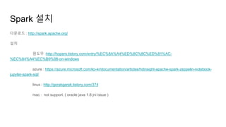Spark 설치
다운로드 : http://spark.apache.org/
설치
윈도우 :http://hopers.tistory.com/entry/%EC%8A%A4%ED%8C%8C%ED%81%AC-
%EC%84%A4%EC%B9%98-on-windows
azure : https://azure.microsoft.com/ko-kr/documentation/articles/hdinsight-apache-spark-zeppelin-notebook-
jupyter-spark-sql/
linux : http://gorakgarak.tistory.com/374
mac : not support. ( oracle java 1.8 jni issue )
 
