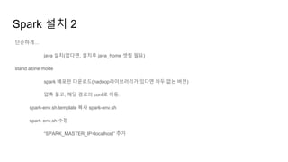 Spark 설치 2
단순하게…
java 설치(없다면, 설치후 java_home 셋팅 필요)
stand alone mode
spark 배포판 다운로드(hadoop라이브러리가 있다면 하두 없는 버젼)
압축 풀고, 해당 경로의 conf로 이동.
spark-env.sh.template 복사 spark-env.sh
spark-env.sh 수정
“SPARK_MASTER_IP=localhost” 추가
 