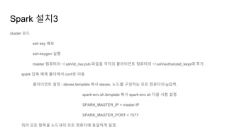 Spark 설치3
cluster 모드
ssh key 배포
ssh-keygen 실행
master 컴퓨터의 ~/.ssh/id_rsa.pub 파일을 각각의 클라이언트 컴퓨터의 ~/.ssh/authorized_keys에 추가.
spark 압축 해제 폴더에서 conf로 이동
클라이언트 설정 : slaves.template 복사 slaves, 노드를 구성하는 모든 컴퓨터의 ip입력.
spark-env.sh.template 복사 spark-env.sh 다음 사항 설정
SPARK_MASTER_IP = master IP
SPARK_MASTER_PORT = 7077
위의 모든 항목을 노드내의 모든 컴퓨터에 동일하게 설정.
 