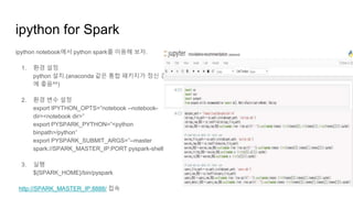 ipython for Spark
ipython notebook에서 python spark를 이용해 보자.
1. 환경 설정
python 설치.(anaconda 같은 통합 패키지가 정신 건강
에 좋음^^)
2. 환경 변수 설정
export IPYTHON_OPTS=”notebook --notebook-
dir=<notebook dir>”
export PYSPARK_PYTHON=”<python
binpath>/python”
export PYSPARK_SUBMIT_ARGS=”--master
spark://SPARK_MASTER_IP:PORT pyspark-shell”
3. 실행
${SPARK_HOME}/bin/pyspark
http://SPARK_MASTER_IP:8888/ 접속
 