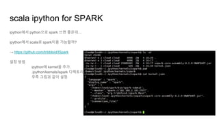 scala ipython for SPARK
ipython에서 python으로 spark 쓰면 좋은데…
ipython에서 scala로 spark이용 가능할까?
→ https://github.com/tribbloid/ISpark
설정 방법
ipython에 kernel을 추가.
.ipython/kernels/ispark 디렉토리를 추가,
우측 그림과 같이 설정
 