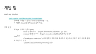 개발 팁
spark rest job client
https://github.com/ywilkof/spark-jobs-rest-client
SPARK 서버는 내부적으로 REST Server를 내장.
이 REST Server을 통해 spark 동작 시킴.
주요 설정
외부 jar 사용하기(주로 jdbc)
driver 실행시 추가 : -Dspark.driver.extraClassPath = “jar 경로”
executor 실행시 추가 : -Dspark.executor.extraClassPath=”jar 경로"
core제한
-Dspark.cores.max=”max” -1 이 설정이 없을 경우 클라우드 모드에서 가용한 모든 코어를 투입
메모리 크기 설정
-Dspark.executor.memory=”memory size”
 