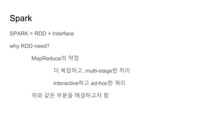 Spark
SPARK = RDD + Interface
why RDD need?
MapReduce의 약점
더 복잡하고, multi-stage한 처리
interactive하고 ad-hoc한 쿼리
위와 같은 부분을 해결하고자 함
 