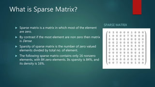 What is Sparse Matrix?
 Sparse matrix is a matrix in which most of the element
are zero.
 By contrast if the most element are non zero then matrix
is Dense.
 Sparsity of sparse matrix is the number of zero valued
elements divided by total no. of element.
 The following sparse matrix contains only 16 nonzero
elements, with 84 zero elements. Its sparsity is 84%, and
its density is 16%.
SPARSE MATRIX
 