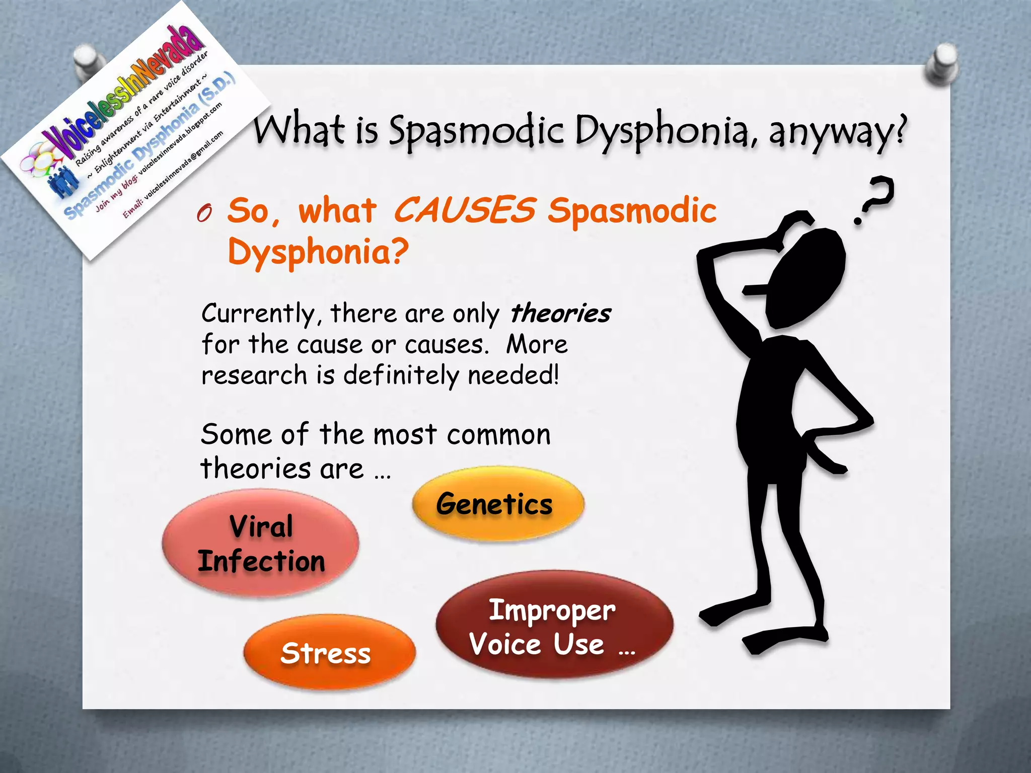 What is Spasmodic Dysphonia, anyway?
O So, what     CAUSES Spasmodic
  Dysphonia?
Currently, there are only theories
for the cause or causes. More
research is definitely needed!

Some of the most common
theories are …
                Genetics
  Viral
Infection
                       Improper
      Stress          Voice Use …
 