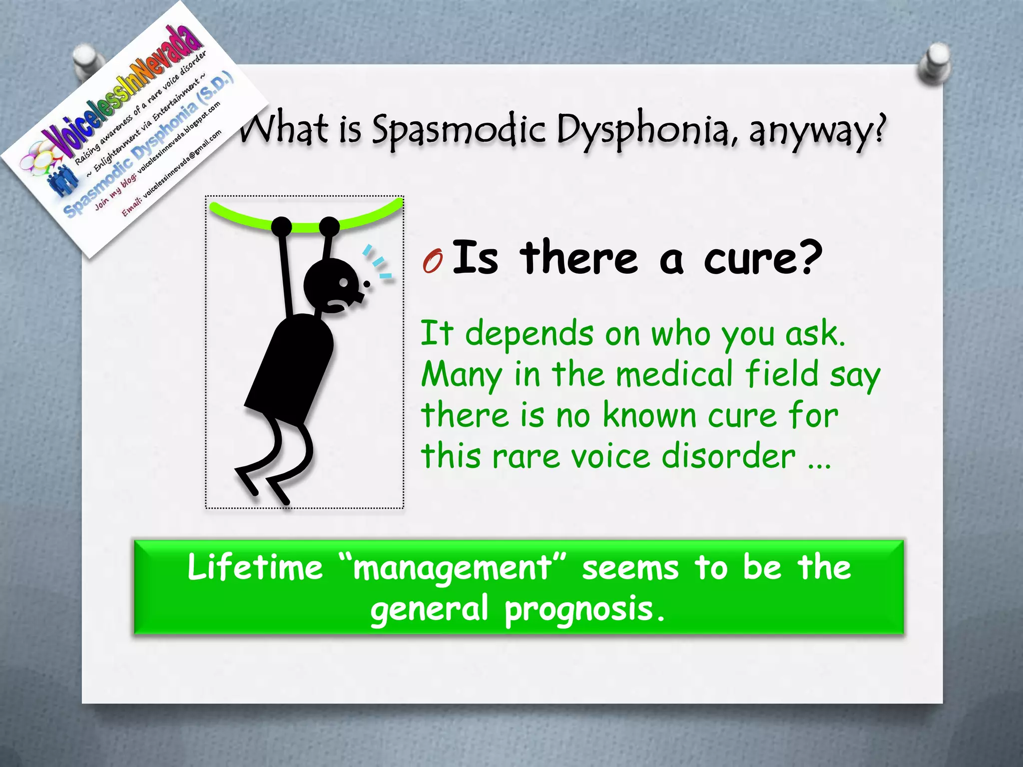 What is Spasmodic Dysphonia, anyway?


             O Is there a cure?
            It depends on who you ask.
            Many in the medical field say
            there is no known cure for
            this rare voice disorder ...


Lifetime “management” seems to be the
           general prognosis.
 