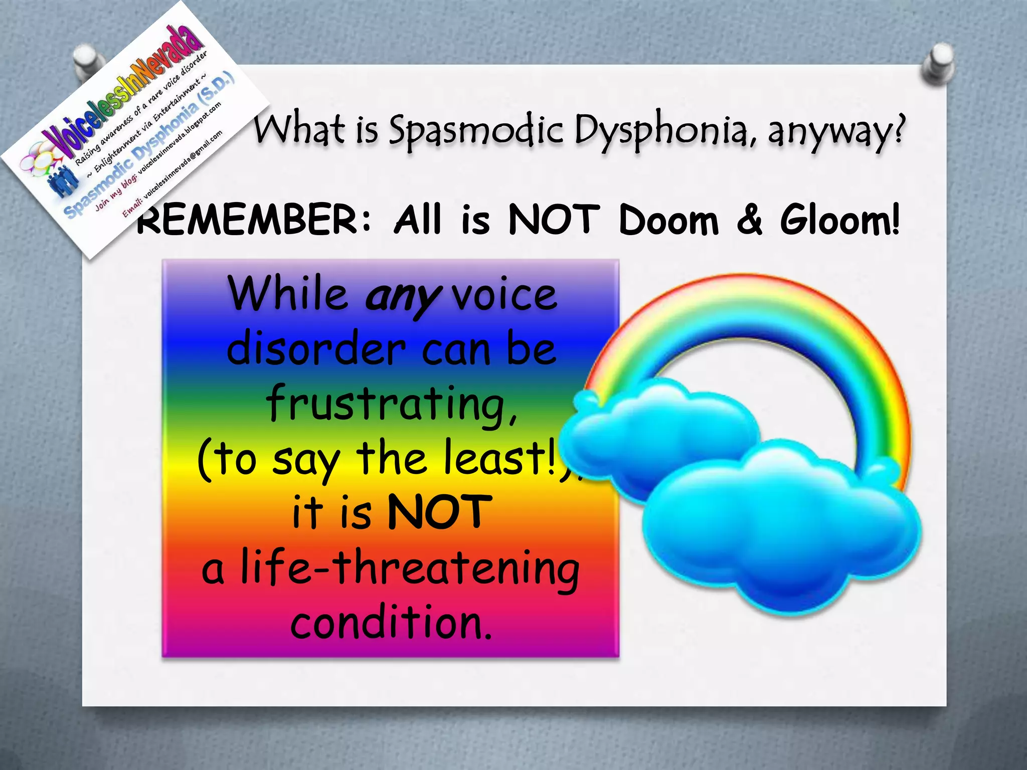 What is Spasmodic Dysphonia, anyway?

O REMEMBER: All is NOT Doom & Gloom!

      While any voice
      disorder can be
        frustrating,
    (to say the least!),
         it is NOT
    a life-threatening
         condition.
 