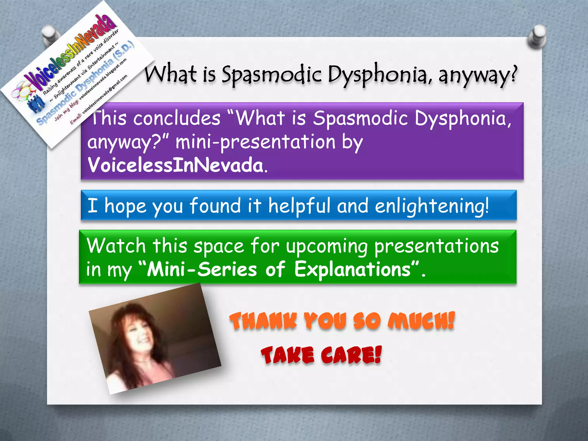 What is Spasmodic Dysphonia, anyway?
This concludes “What is Spasmodic Dysphonia,
anyway?” mini-presentation by
VoicelessInNevada.

I hope you found it helpful and enlightening!

Watch this space for upcoming presentations
in my “Mini-Series of Explanations”.

               Thank you so much!
                 Take Care!
 