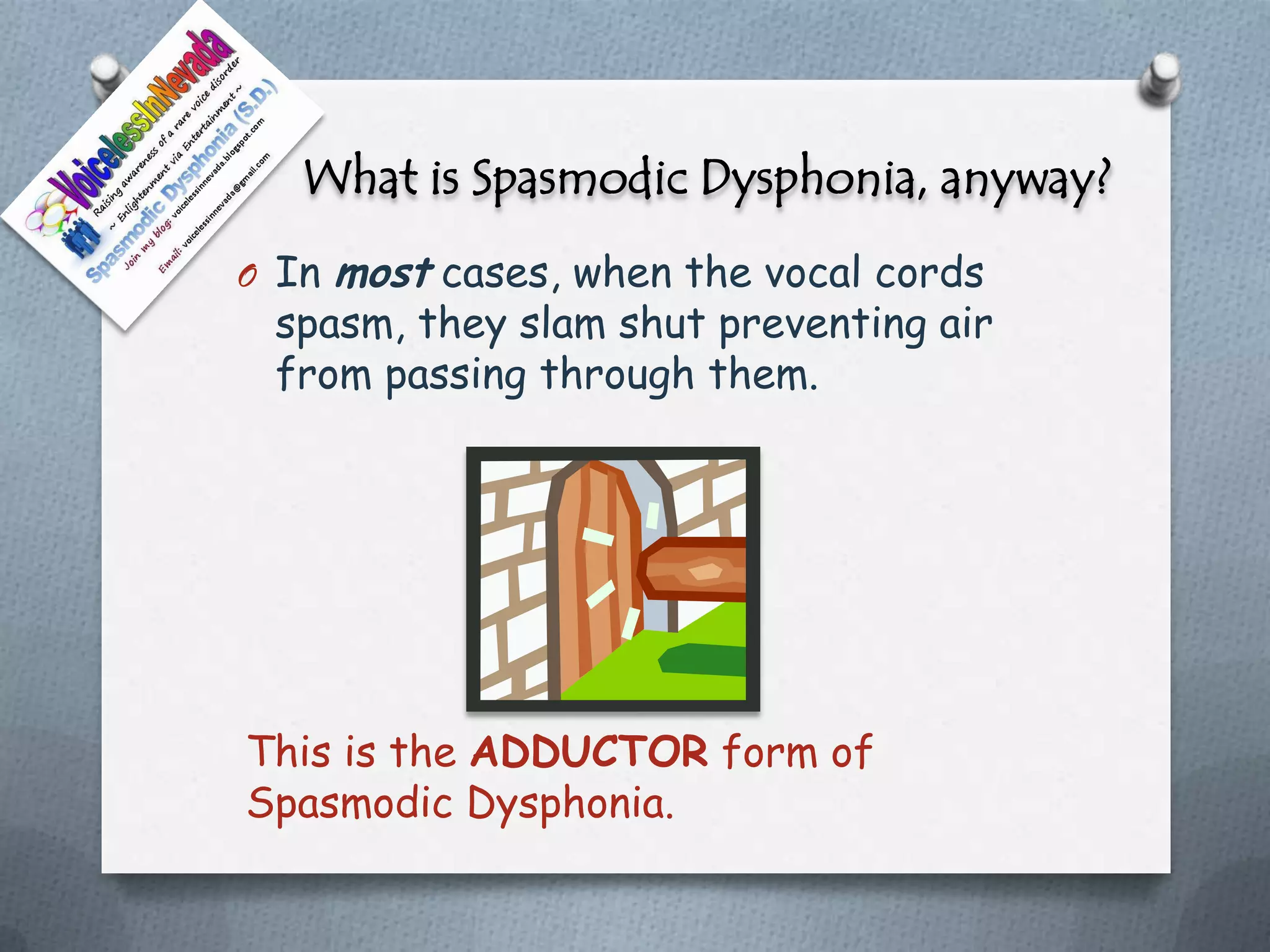 What is Spasmodic Dysphonia, anyway?
O In   most cases, when the vocal cords
 spasm, they slam shut preventing air
 from passing through them.




This is the ADDUCTOR form of
Spasmodic Dysphonia.
 