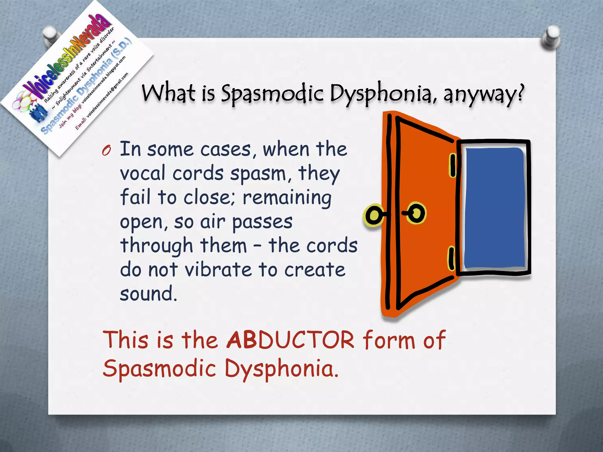 What is Spasmodic Dysphonia, anyway?

O In some cases, when the
 vocal cords spasm, they
 fail to close; remaining
 open, so air passes
 through them – the cords
 do not vibrate to create
 sound.

This is the ABDUCTOR form of
Spasmodic Dysphonia.
 