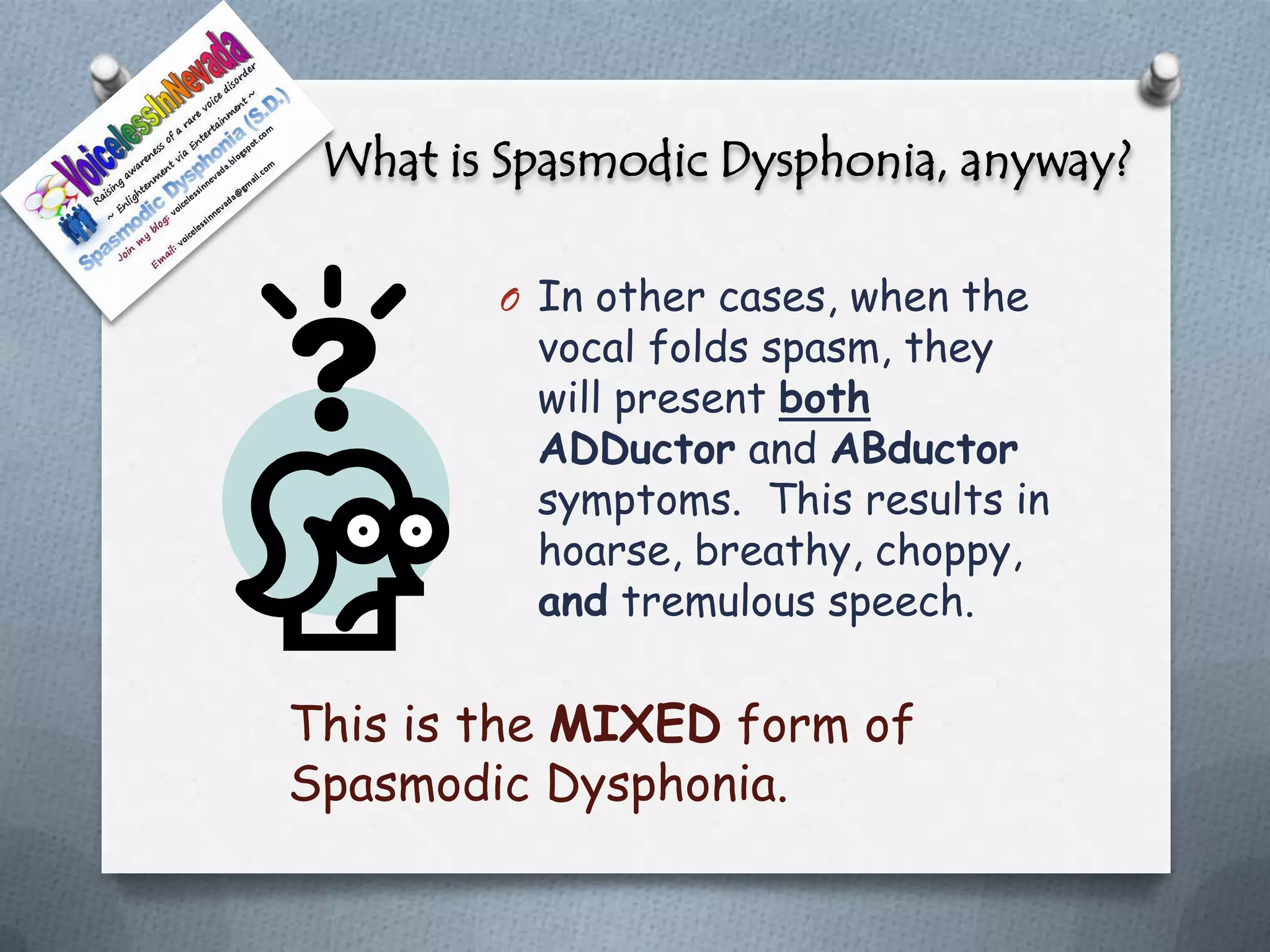 What is Spasmodic Dysphonia, anyway?

        O In other cases, when the
          vocal folds spasm, they
          will present both
          ADDuctor and ABductor
          symptoms. This results in
          hoarse, breathy, choppy,
          and tremulous speech.

This is the MIXED form of
Spasmodic Dysphonia.
 