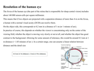 Resolution of the human eye
The fovea of the human eye (the part of the retina that is responsible for sharp central vision) includes
about 140 000 sensor-cells per square millimeter.
This means that if two objects are projected with a separation distance of more than 4 m on the fovea,
a human with a normal visual acuity (20/20) can resolve them.
On the object side, this corresponds to 0.2 mm in a distance of 1 m (or 1 minute of arc).
In practice of course, this depends on whether the viewer is concentrating only on the center of the
viewing field, whether the object is moving very slowly or not at all, and whether the object has good
contrast to the background. Allowing for some amount of tolerance, this would be around 0.3 mm at 1
m distance (= 1.03 minutes of arc ). In a certain range, one can assume a linear relation between
distance and the detail size
 