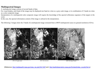 Multispectral Images
A multispectral image consists of several bands of data.
For visual display, each band of the image may be displayed one band at a time as a grey scale image, or in combination of 3 bands at a time
as a color composite image.
Interpretation of a multispectral color composite image will require the knowledge of the spectral reflectance signature of the targets in the
scene.
In this case, the spectral information content of the image is utilized in the interpretation.

The following 3 images show the 3 bands of a multispectral image extracted from a SPOT multispectral scene at a ground resolution of 20 m.




    (Reference: http://visibleearth.nasa.gov/view_rec.php?id=1427 and http://earthobservatory.nasa.gov/Contact/index_ve.php?do=s)
 