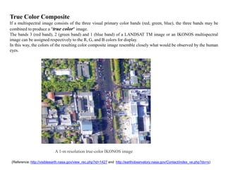 True Color Composite
If a multispectral image consists of the three visual primary color bands (red, green, blue), the three bands may be
combined to produce a "true color" image.
The bands 3 (red band), 2 (green band) and 1 (blue band) of a LANDSAT TM image or an IKONOS multispectral
image can be assigned respectively to the R, G, and B colors for display.
In this way, the colors of the resulting color composite image resemble closely what would be observed by the human
eyes.




                            A 1-m resolution true-color IKONOS image

 (Reference: http://visibleearth.nasa.gov/view_rec.php?id=1427 and http://earthobservatory.nasa.gov/Contact/index_ve.php?do=s)
 