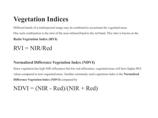 Vegetation Indices
Different bands of a multispectral image may be combined to accentuate the vegetated areas.
One such combination is the ratio of the near-infrared band to the red band. This ratio is known as the
Ratio Vegetation Index (RVI)

RVI = NIR/Red

Normalized Difference Vegetation Index (NDVI)
Since vegetation has high NIR reflectance but low red reflectance, vegetated areas will have higher RVI
values compared to non-vegetated areas. Another commonly used vegetation index is the Normalized
Difference Vegetation Index (NDVI) computed by


NDVI = (NIR - Red)/(NIR + Red)
 