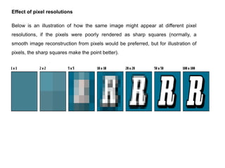 Effect of pixel resolutions

Below is an illustration of how the same image might appear at different pixel
resolutions, if the pixels were poorly rendered as sharp squares (normally, a
smooth image reconstruction from pixels would be preferred, but for illustration of
pixels, the sharp squares make the point better).
 