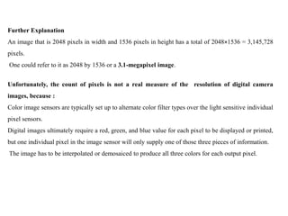 Further Explanation
An image that is 2048 pixels in width and 1536 pixels in height has a total of 2048×1536 = 3,145,728
pixels.
One could refer to it as 2048 by 1536 or a 3.1-megapixel image.


Unfortunately, the count of pixels is not a real measure of the resolution of digital camera
images, because :
Color image sensors are typically set up to alternate color filter types over the light sensitive individual
pixel sensors.
Digital images ultimately require a red, green, and blue value for each pixel to be displayed or printed,
but one individual pixel in the image sensor will only supply one of those three pieces of information.
The image has to be interpolated or demosaiced to produce all three colors for each output pixel.
 