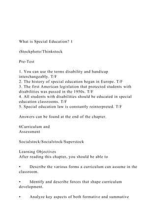 What is Special Education? 1
iStockphoto/Thinkstock
Pre-Test
1. You can use the terms disability and handicap
interchangeably. T/F
2. The history of special education began in Europe. T/F
3. The first American legislation that protected students with
disabilities was passed in the 1950s. T/F
4. All students with disabilities should be educated in special
education classrooms. T/F
5. Special education law is constantly reinterpreted. T/F
Answers can be found at the end of the chapter.
6Curriculum and
Assessment
Socialstock/Socialstock/Superstock
Learning Objectives
After reading this chapter, you should be able to
• Describe the various forms a curriculum can assume in the
classroom.
• Identify and describe forces that shape curriculum
development.
• Analyze key aspects of both formative and summative
 