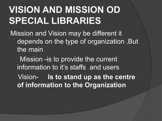 VISION AND MISSION OD
SPECIAL LIBRARIES
Mission and Vision may be different it
depends on the type of organization .But
the main
Mission -is to provide the current
information to it’s staffs and users
Vision- Is to stand up as the centre
of information to the Organization
 