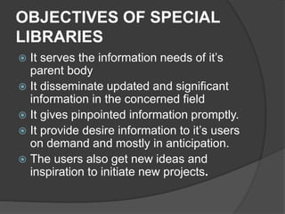 OBJECTIVES OF SPECIAL
LIBRARIES
 It serves the information needs of it’s
parent body
 It disseminate updated and significant
information in the concerned field
 It gives pinpointed information promptly.
 It provide desire information to it’s users
on demand and mostly in anticipation.
 The users also get new ideas and
inspiration to initiate new projects.
 