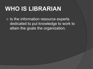 WHO IS LIBRARIAN
 Is the information resource experts
dedicated to put knowledge to work to
attain the goals the organization.
 