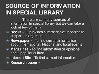 SOURCE OF INFORMATION
IN SPECIAL LIBRARY
There are so many sources of
information in special library but we can take a
look at few of them.
 Books – It provides summaries of research to
support an argument
 Newspaper - To find current information
about International, National and local events
 Magazines - To find information or opinions
about popular culture.
 Internet Site -To find current information
 Research paper -
 