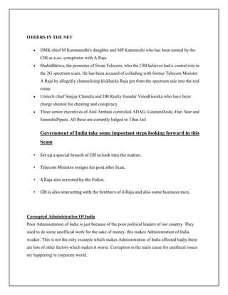 OTHERS IN THE NET

       DMK chief M Karunanidhi's daughter and MP Kanimozhi who has been named by the
       CBI as a co- conspirator with A Raja
       ShahidBalwa, the promoter of Swan Telecom, who the CBI believes had a central role in
       the 2G spectrum scam. He has been accused of colluding with former Telecom Minister
       A Raja by allegedly channelizing kickbacks Raja got from the spectrum sale into the real
       estate
       Unitech chief Sanjay Chandra and DB Realty founder VinodGoenka who have been
       charge sheeted for cheating and conspiracy
       Three senior executives of Anil Ambani controlled ADAG, GautamDoshi, Hari Nair and
       SurendraPipara. All these are currently lodged in Tihar Jail


       Government of India take some important steps looking forward in this
       Scam

   •   Set up a special branch of CBI to look into the matter.

   •   Telecom Minister resigns his post after Scan.

   •   A Raja also arrested by the Police.

   •   CBI is also interacting with the brothers of A Raja and also some business men.




Corrupted Administration Of India
Poor Administration of India is just because of the poor political leaders of our country. They
used to do some unofficial work for the sake of money, this makes Administration of India
weaker. This is not the only example which makes Administration of India affected badly there
are lots of other factors which makes it worse. Corruption is the main cause for unethical issues
are happening in corporate world.
 